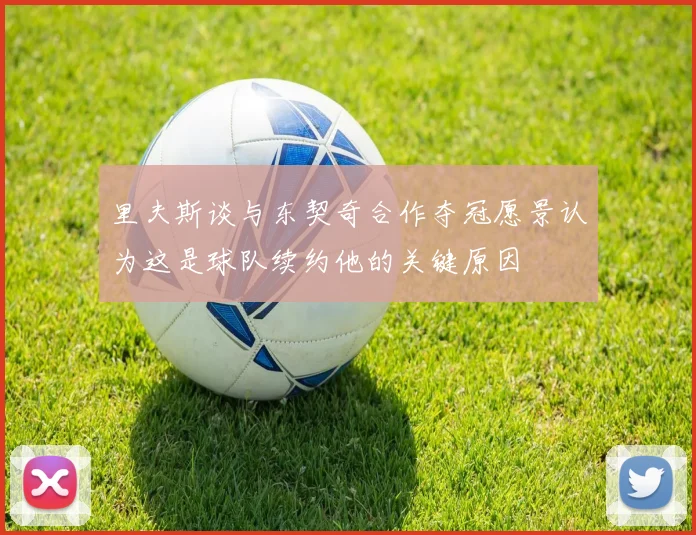 里夫斯谈与东契奇合作夺冠愿景认为这是球队续约他的关键原因