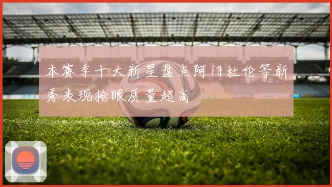 本赛季十大新星盘点阿门杜伦等新秀表现抢眼质量超高