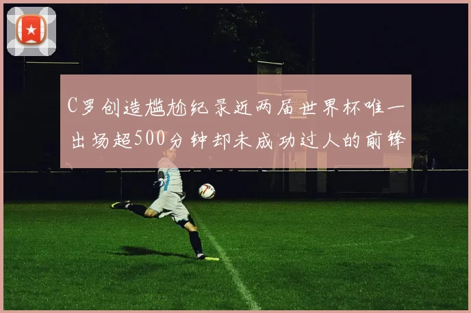 C罗创造尴尬纪录近两届世界杯唯一出场超500分钟却未成功过人的前锋