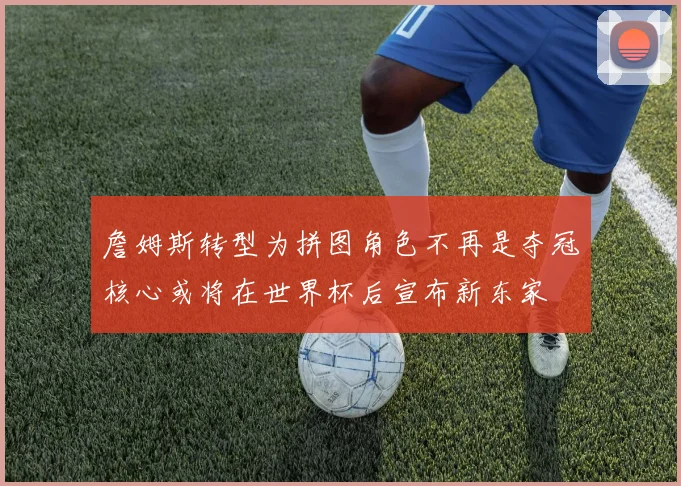 詹姆斯转型为拼图角色不再是夺冠核心或将在世界杯后宣布新东家
