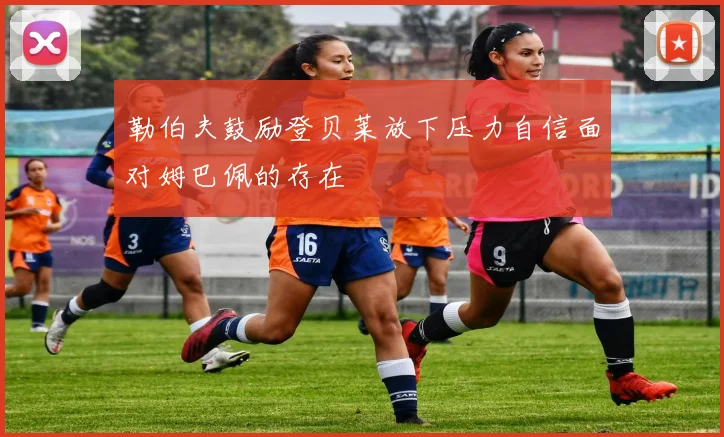 勒伯夫鼓励登贝莱放下压力自信面对姆巴佩的存在