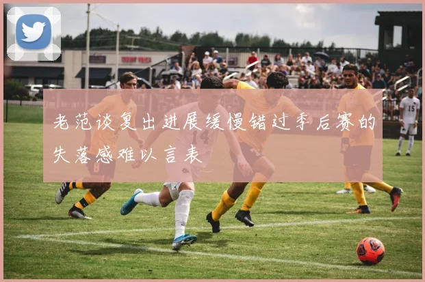 老范谈复出进展缓慢错过季后赛的失落感难以言表
