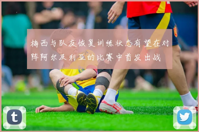 梅西与队友恢复训练状态有望在对阵阿尔及利亚的比赛中首发出战