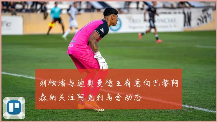 利物浦与迪奥曼德互有意向巴黎阿森纳关注阿克利乌舍动态