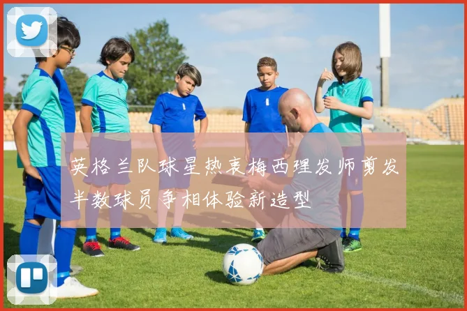 英格兰队球星热衷梅西理发师剪发半数球员争相体验新造型