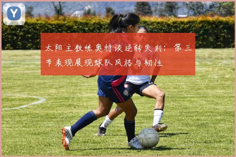 太阳主教练奥特谈逆转失利：第三节表现展现球队风格与韧性