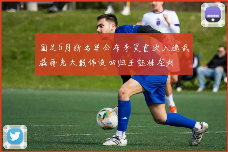 国足6月新名单公布李昊首次入选武磊蒋光太戴伟浚回归王钰栋在列