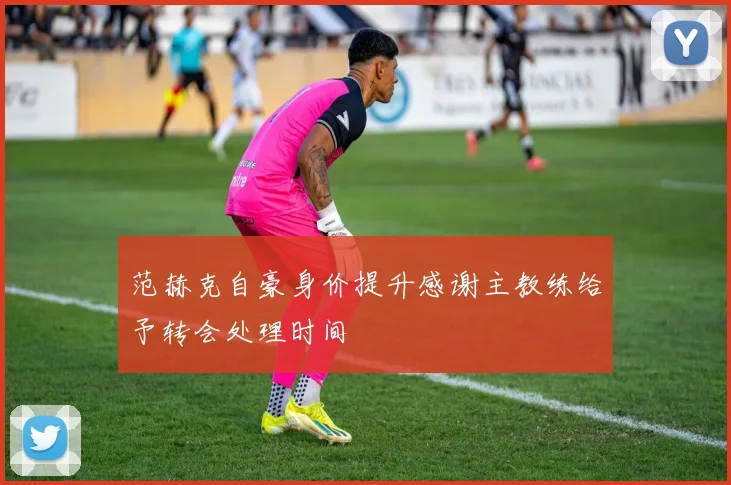范赫克自豪身价提升感谢主教练给予转会处理时间