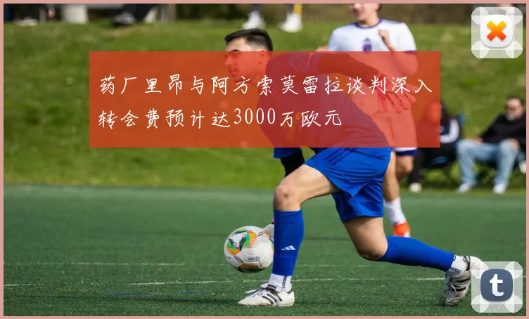 药厂里昂与阿方索莫雷拉谈判深入转会费预计达3000万欧元
