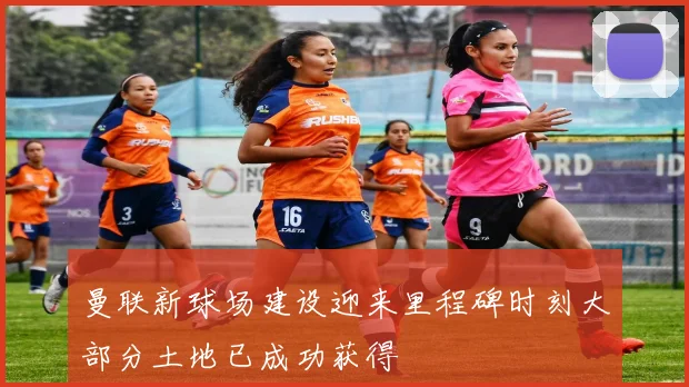 曼联新球场建设迎来里程碑时刻大部分土地已成功获得