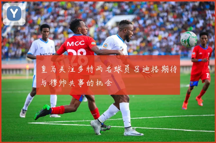 皇马关注多特两名球员吕迪格期待与穆帅共事的机会