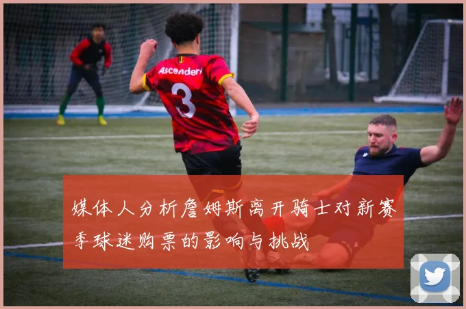 媒体人分析詹姆斯离开骑士对新赛季球迷购票的影响与挑战