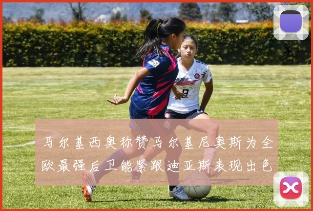 马尔基西奥称赞马尔基尼奥斯为全欧最强后卫能紧跟迪亚斯表现出色