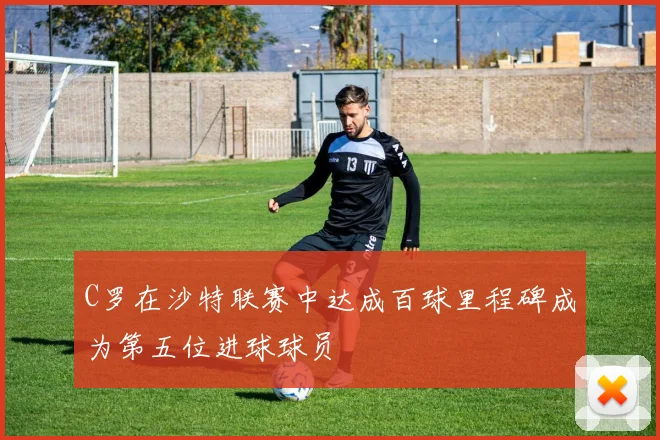 C罗在沙特联赛中达成百球里程碑成为第五位进球球员