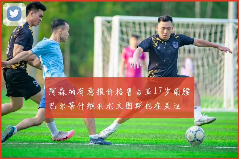 阿森纳有意报价格鲁吉亚17岁前腰巴尔蒂什维利尤文图斯也在关注