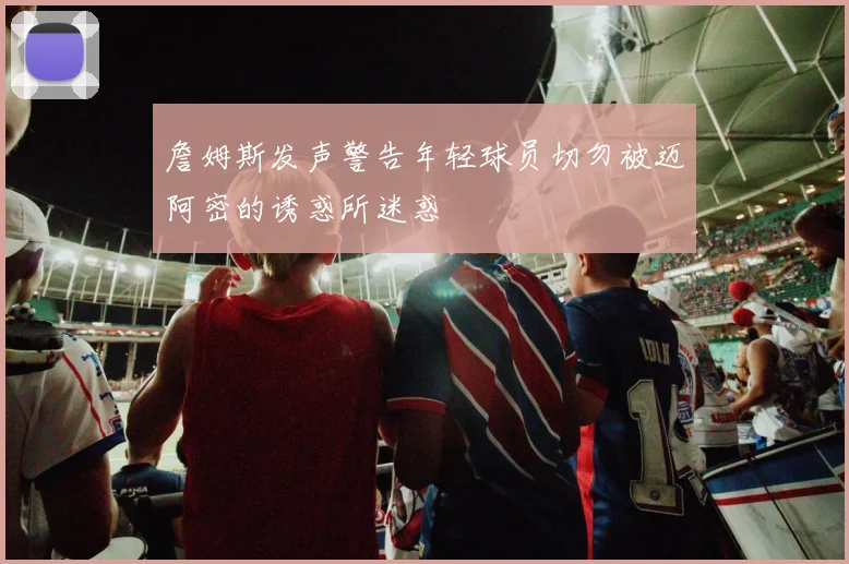 詹姆斯发声警告年轻球员切勿被迈阿密的诱惑所迷惑