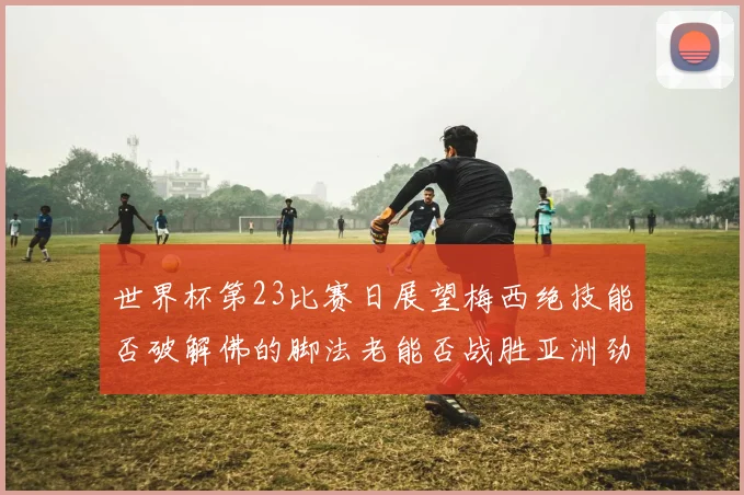世界杯第23比赛日展望梅西绝技能否破解佛的脚法老能否战胜亚洲劲旅