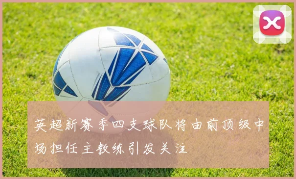 英超新赛季四支球队将由前顶级中场担任主教练引发关注