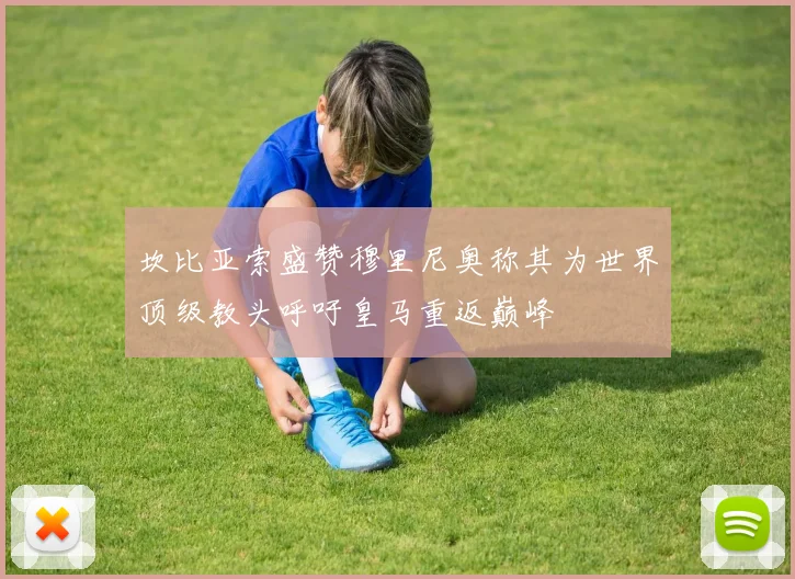 坎比亚索盛赞穆里尼奥称其为世界顶级教头呼吁皇马重返巅峰