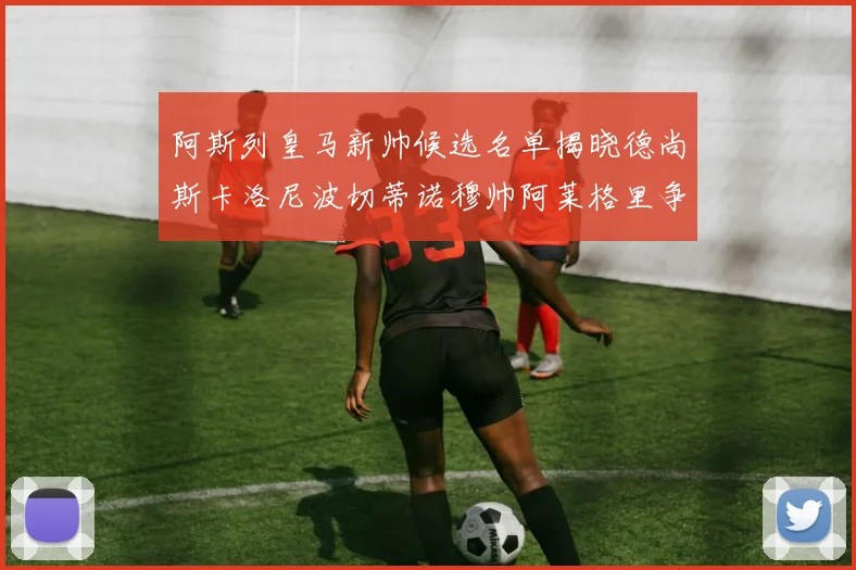 阿斯列皇马新帅候选名单揭晓德尚斯卡洛尼波切蒂诺穆帅阿莱格里争夺教鞭