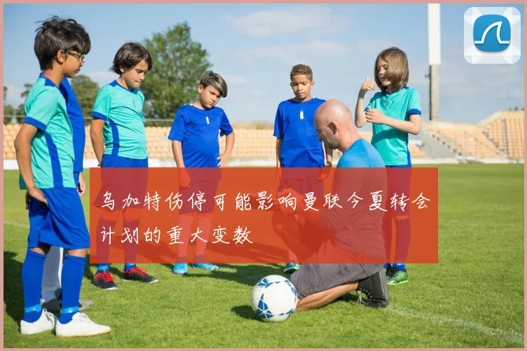 乌加特伤停可能影响曼联今夏转会计划的重大变数
