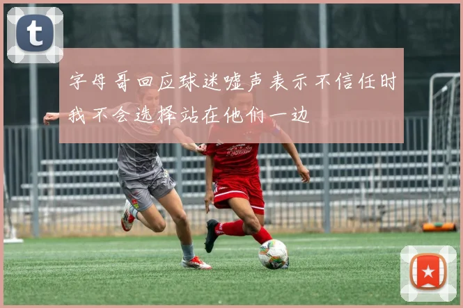 字母哥回应球迷嘘声表示不信任时我不会选择站在他们一边