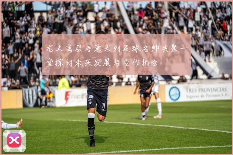 尤文高层与意大利足球名帅共聚一堂探讨未来发展与合作机会