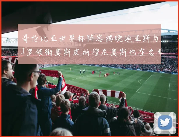 哥伦比亚世界杯阵容揭晓迪亚斯与J罗领衔奥斯皮纳穆尼奥斯也在名单中