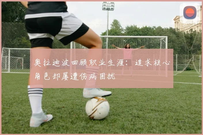 奥拉迪波回顾职业生涯：追求核心角色却屡遭伤病困扰
