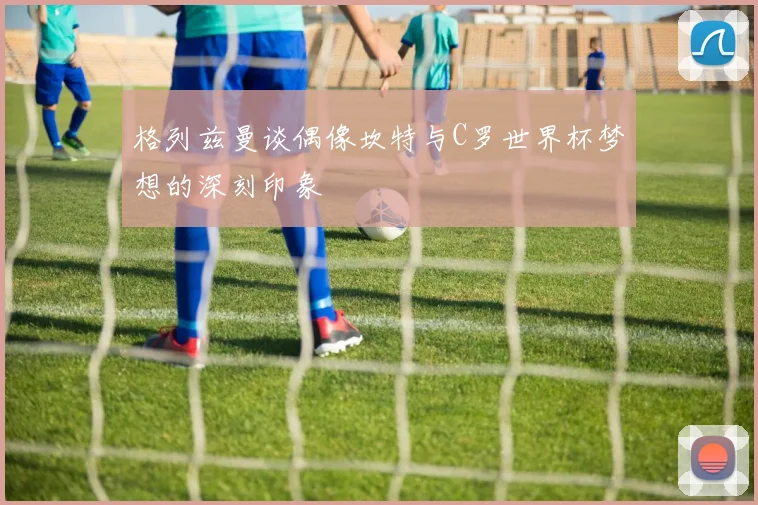 格列兹曼谈偶像坎特与C罗世界杯梦想的深刻印象