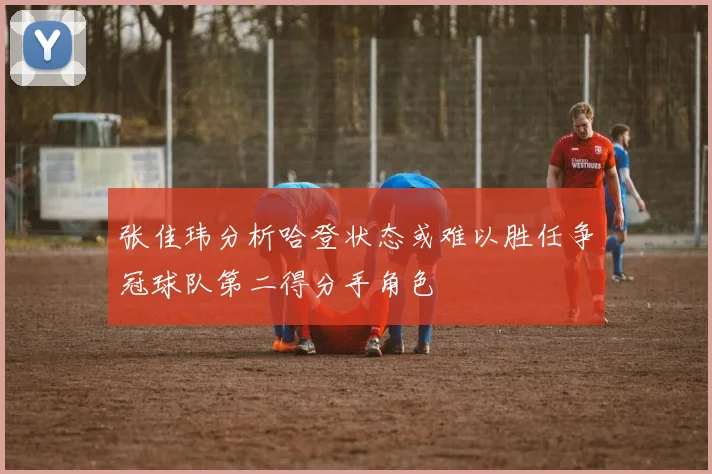 张佳玮分析哈登状态或难以胜任争冠球队第二得分手角色