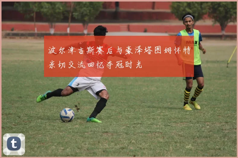 波尔津吉斯赛后与豪泽塔图姆怀特亲切交流回忆夺冠时光