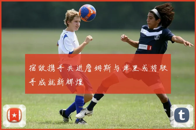 宿敌携手共进詹姆斯与库里或将联手成就新辉煌