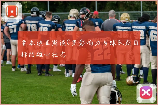 鲁本迪亚斯谈C罗影响力与球队新目标的雄心壮志