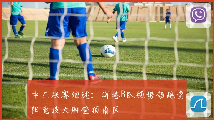 中乙联赛综述：海港B队强势领跑贵阳竞技大胜登顶南区
